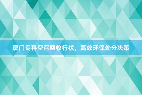 厦门专科空召回收行状，高效环保处分决策